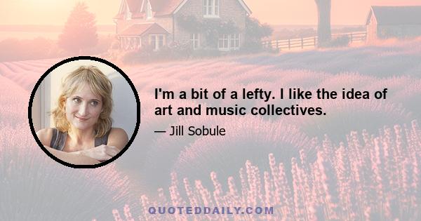 I'm a bit of a lefty. I like the idea of art and music collectives.