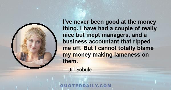 I've never been good at the money thing. I have had a couple of really nice but inept managers, and a business accountant that ripped me off. But I cannot totally blame my money making lameness on them.