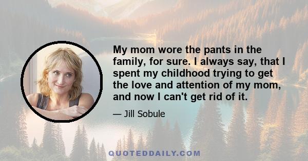 My mom wore the pants in the family, for sure. I always say, that I spent my childhood trying to get the love and attention of my mom, and now I can't get rid of it.