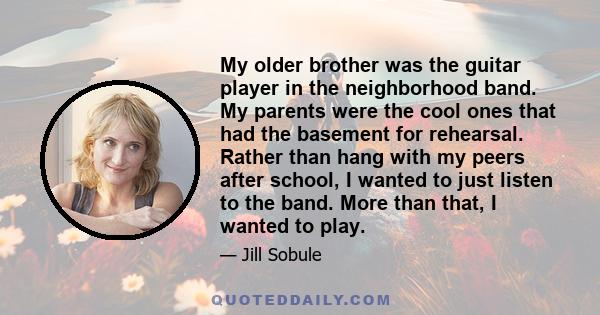 My older brother was the guitar player in the neighborhood band. My parents were the cool ones that had the basement for rehearsal. Rather than hang with my peers after school, I wanted to just listen to the band. More