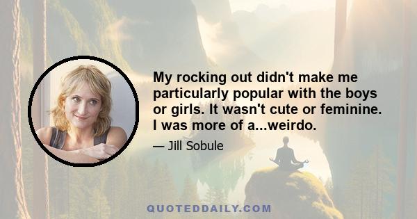 My rocking out didn't make me particularly popular with the boys or girls. It wasn't cute or feminine. I was more of a...weirdo.