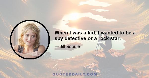 When I was a kid, I wanted to be a spy detective or a rock star.