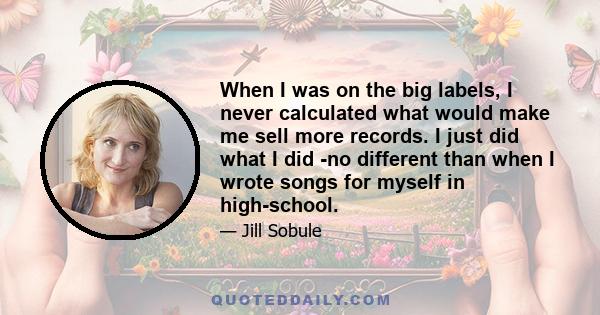 When I was on the big labels, I never calculated what would make me sell more records. I just did what I did -no different than when I wrote songs for myself in high-school.