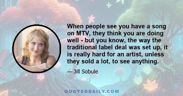 When people see you have a song on MTV, they think you are doing well - but you know, the way the traditional label deal was set up, it is really hard for an artist, unless they sold a lot, to see anything.