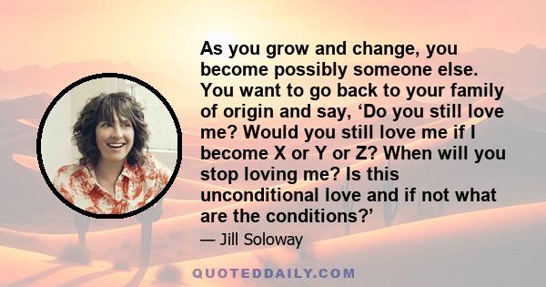 As you grow and change, you become possibly someone else. You want to go back to your family of origin and say, ‘Do you still love me? Would you still love me if I become X or Y or Z? When will you stop loving me? Is