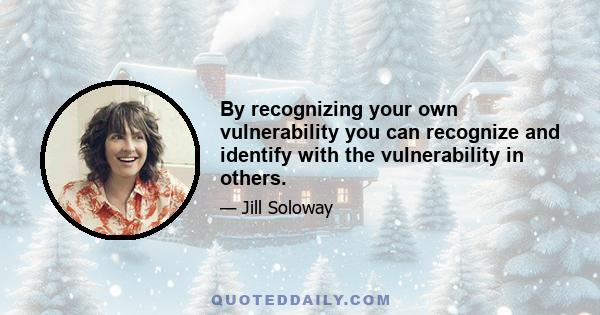 By recognizing your own vulnerability you can recognize and identify with the vulnerability in others.