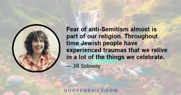 Fear of anti-Semitism almost is part of our religion. Throughout time Jewish people have experienced traumas that we relive in a lot of the things we celebrate.