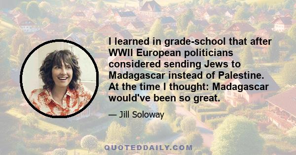 I learned in grade-school that after WWII European politicians considered sending Jews to Madagascar instead of Palestine. At the time I thought: Madagascar would've been so great.