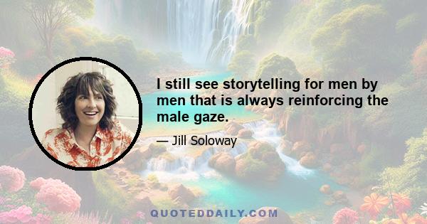 I still see storytelling for men by men that is always reinforcing the male gaze.