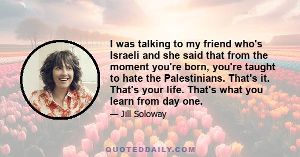 I was talking to my friend who's Israeli and she said that from the moment you're born, you're taught to hate the Palestinians. That's it. That's your life. That's what you learn from day one.