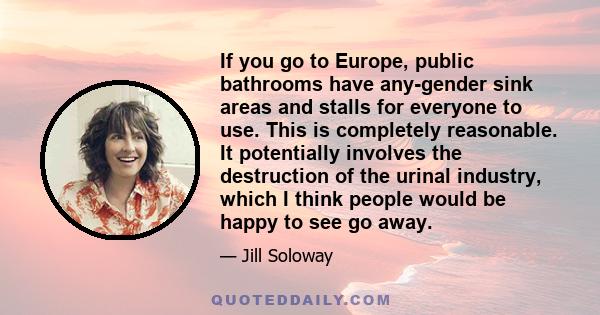 If you go to Europe, public bathrooms have any-gender sink areas and stalls for everyone to use. This is completely reasonable. It potentially involves the destruction of the urinal industry, which I think people would