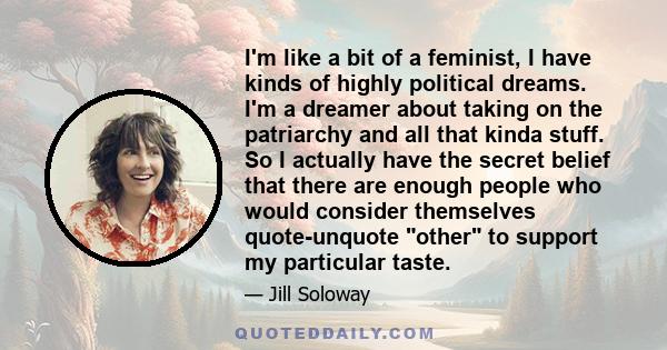 I'm like a bit of a feminist, I have kinds of highly political dreams. I'm a dreamer about taking on the patriarchy and all that kinda stuff. So I actually have the secret belief that there are enough people who would