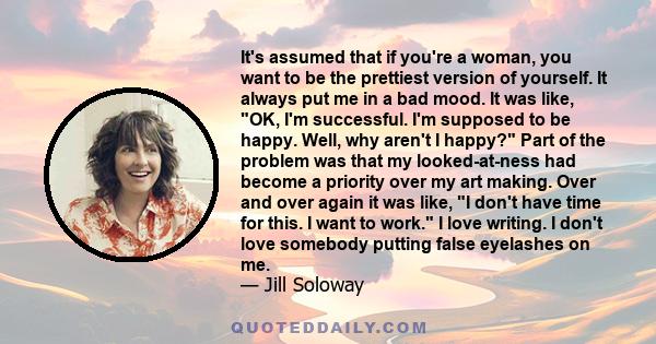 It's assumed that if you're a woman, you want to be the prettiest version of yourself. It always put me in a bad mood. It was like, OK, I'm successful. I'm supposed to be happy. Well, why aren't I happy? Part of the