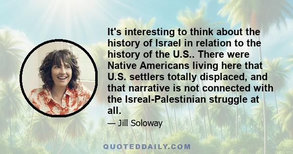 It's interesting to think about the history of Israel in relation to the history of the U.S.. There were Native Americans living here that U.S. settlers totally displaced, and that narrative is not connected with the