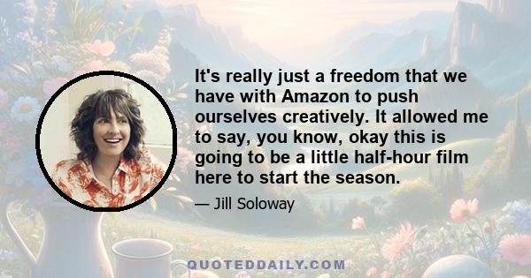 It's really just a freedom that we have with Amazon to push ourselves creatively. It allowed me to say, you know, okay this is going to be a little half-hour film here to start the season.