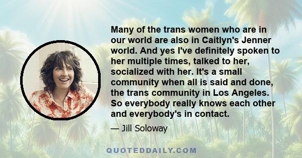 Many of the trans women who are in our world are also in Caitlyn's Jenner world. And yes I've definitely spoken to her multiple times, talked to her, socialized with her. It's a small community when all is said and