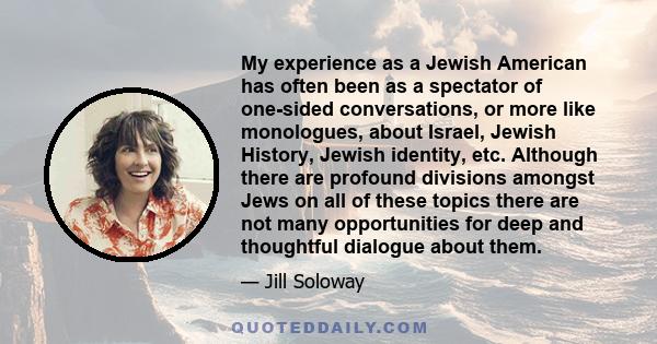 My experience as a Jewish American has often been as a spectator of one-sided conversations, or more like monologues, about Israel, Jewish History, Jewish identity, etc. Although there are profound divisions amongst