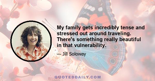 My family gets incredibly tense and stressed out around traveling. There's something really beautiful in that vulnerability.