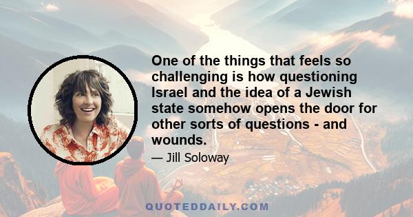 One of the things that feels so challenging is how questioning Israel and the idea of a Jewish state somehow opens the door for other sorts of questions - and wounds.