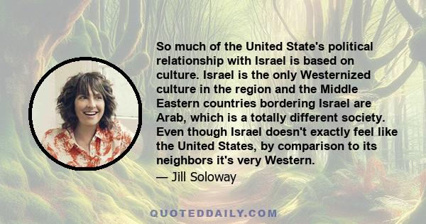 So much of the United State's political relationship with Israel is based on culture. Israel is the only Westernized culture in the region and the Middle Eastern countries bordering Israel are Arab, which is a totally