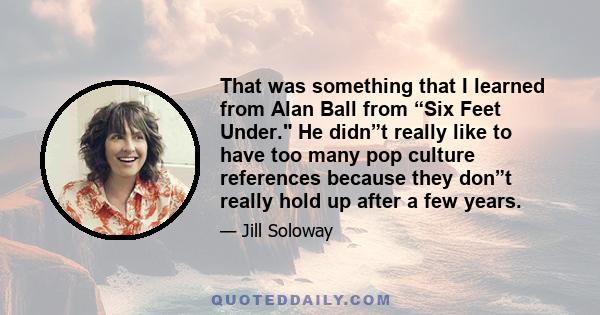 That was something that I learned from Alan Ball from “Six Feet Under. He didn”t really like to have too many pop culture references because they don”t really hold up after a few years.