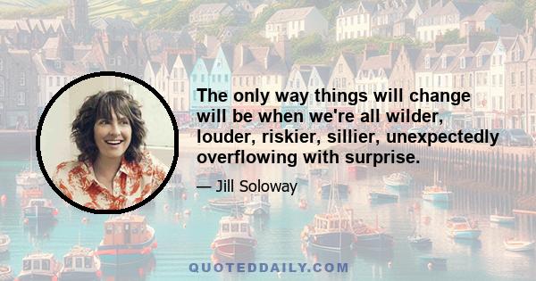 The only way things will change will be when we're all wilder, louder, riskier, sillier, unexpectedly overflowing with surprise.