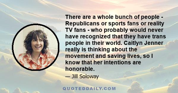 There are a whole bunch of people - Republicans or sports fans or reality TV fans - who probably would never have recognized that they have trans people in their world. Caitlyn Jenner really is thinking about the