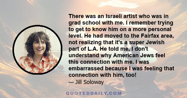 There was an Israeli artist who was in grad school with me. I remember trying to get to know him on a more personal level. He had moved to the Fairfax area, not realizing that it's a super Jewish part of L.A. He told