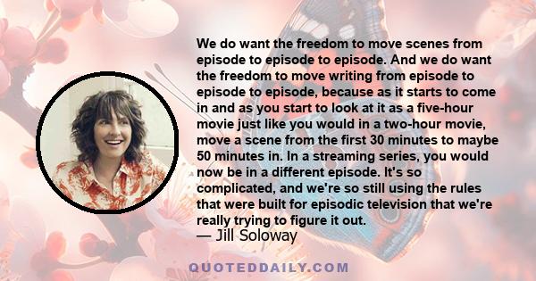 We do want the freedom to move scenes from episode to episode to episode. And we do want the freedom to move writing from episode to episode to episode, because as it starts to come in and as you start to look at it as