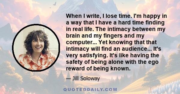 When I write, I lose time. I'm happy in a way that I have a hard time finding in real life. The intimacy between my brain and my fingers and my computer... Yet knowing that that intimacy will find an audience... It's