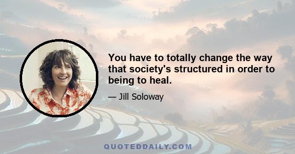 You have to totally change the way that society's structured in order to being to heal.