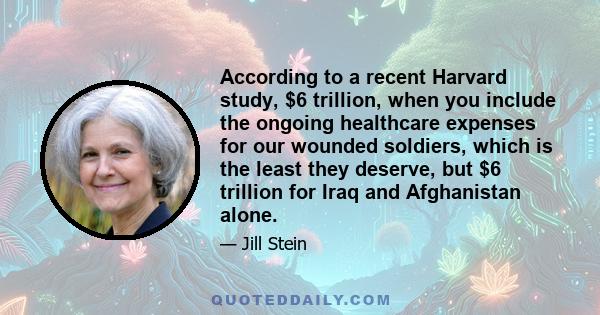 According to a recent Harvard study, $6 trillion, when you include the ongoing healthcare expenses for our wounded soldiers, which is the least they deserve, but $6 trillion for Iraq and Afghanistan alone.