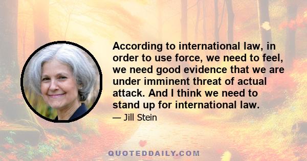 According to international law, in order to use force, we need to feel, we need good evidence that we are under imminent threat of actual attack. And I think we need to stand up for international law.