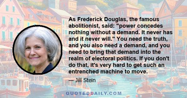 As Frederick Douglas, the famous abolitionist, said: power concedes nothing without a demand. It never has and it never will. You need the truth, and you also need a demand, and you need to bring that demand into the