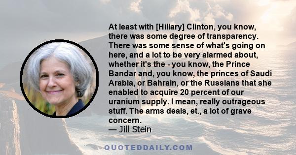 At least with [Hillary] Clinton, you know, there was some degree of transparency. There was some sense of what's going on here, and a lot to be very alarmed about, whether it's the - you know, the Prince Bandar and, you 