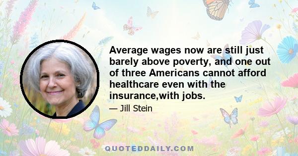 Average wages now are still just barely above poverty, and one out of three Americans cannot afford healthcare even with the insurance,with jobs.