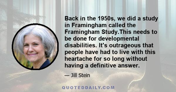 Back in the 1950s, we did a study in Framingham called the Framingham Study.This needs to be done for developmental disabilities. It's outrageous that people have had to live with this heartache for so long without