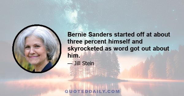 Bernie Sanders started off at about three percent himself and skyrocketed as word got out about him.