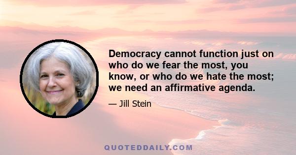 Democracy cannot function just on who do we fear the most, you know, or who do we hate the most; we need an affirmative agenda.