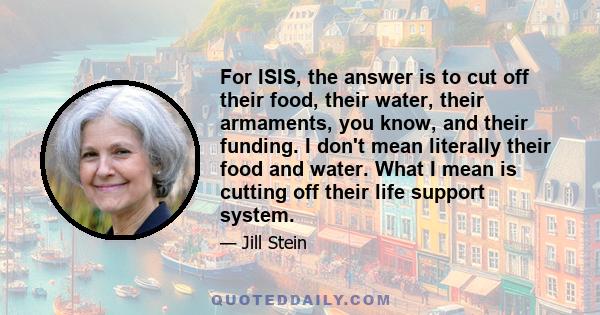 For ISIS, the answer is to cut off their food, their water, their armaments, you know, and their funding. I don't mean literally their food and water. What I mean is cutting off their life support system.