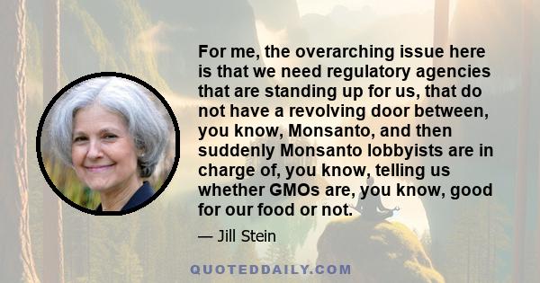 For me, the overarching issue here is that we need regulatory agencies that are standing up for us, that do not have a revolving door between, you know, Monsanto, and then suddenly Monsanto lobbyists are in charge of,