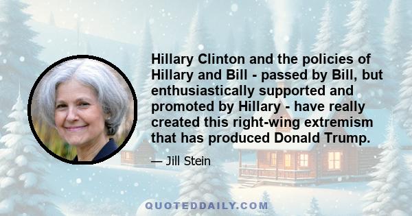 Hillary Clinton and the policies of Hillary and Bill - passed by Bill, but enthusiastically supported and promoted by Hillary - have really created this right-wing extremism that has produced Donald Trump.