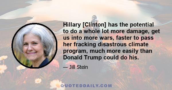 Hillary [Clinton] has the potential to do a whole lot more damage, get us into more wars, faster to pass her fracking disastrous climate program, much more easily than Donald Trump could do his.