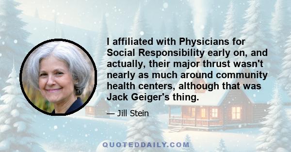 I affiliated with Physicians for Social Responsibility early on, and actually, their major thrust wasn't nearly as much around community health centers, although that was Jack Geiger's thing.