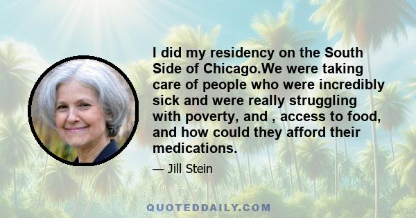 I did my residency on the South Side of Chicago.We were taking care of people who were incredibly sick and were really struggling with poverty, and , access to food, and how could they afford their medications.