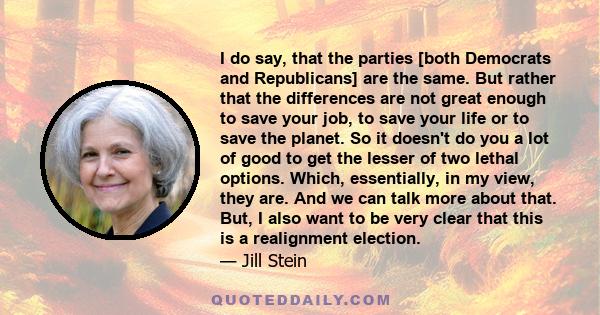 I do say, that the parties [both Democrats and Republicans] are the same. But rather that the differences are not great enough to save your job, to save your life or to save the planet. So it doesn't do you a lot of