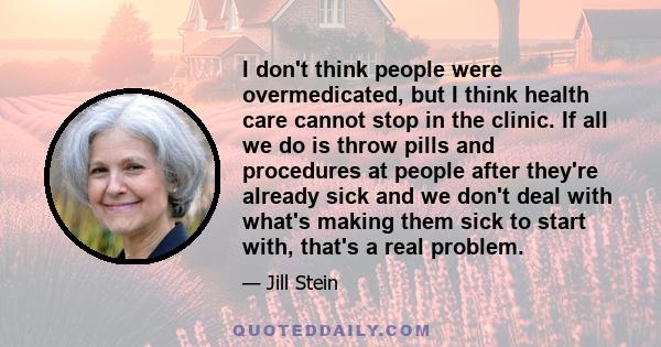 I don't think people were overmedicated, but I think health care cannot stop in the clinic. If all we do is throw pills and procedures at people after they're already sick and we don't deal with what's making them sick