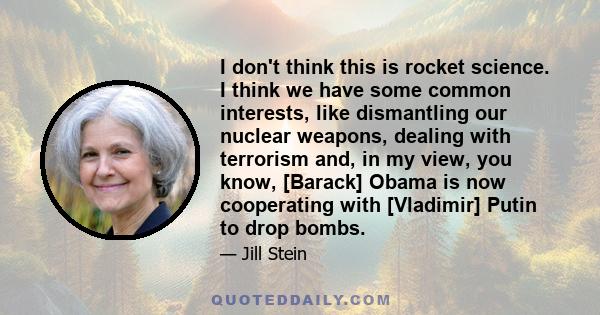 I don't think this is rocket science. I think we have some common interests, like dismantling our nuclear weapons, dealing with terrorism and, in my view, you know, [Barack] Obama is now cooperating with [Vladimir]