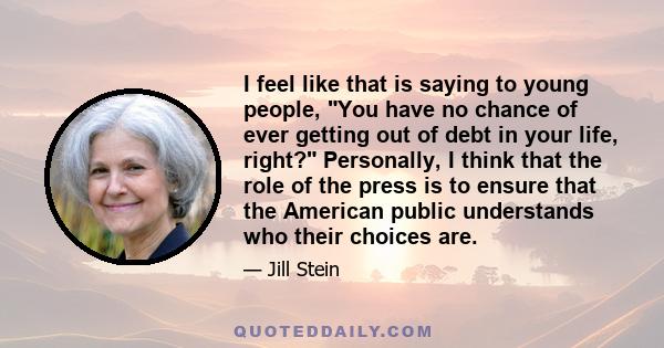 I feel like that is saying to young people, You have no chance of ever getting out of debt in your life, right? Personally, I think that the role of the press is to ensure that the American public understands who their