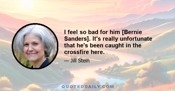 I feel so bad for him [Bernie Sanders]. It's really unfortunate that he's been caught in the crossfire here.